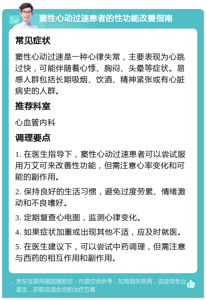 窦性心动过速患者的性功能改善指南 常见症状 窦性心动过速是一种心律失常，主要表现为心跳过快，可能伴随着心悸、胸闷、头晕等症状。易感人群包括长期吸烟、饮酒、精神紧张或有心脏病史的人群。 推荐科室 心血管内科 调理要点 1. 在医生指导下，窦性心动过速患者可以尝试服用万艾可来改善性功能，但需注意心率变化和可能的副作用。 2. 保持良好的生活习惯，避免过度劳累、情绪激动和不良嗜好。 3. 定期复查心电图，监测心律变化。 4. 如果症状加重或出现其他不适，应及时就医。 5. 在医生建议下，可以尝试中药调理，但需注意与西药的相互作用和副作用。