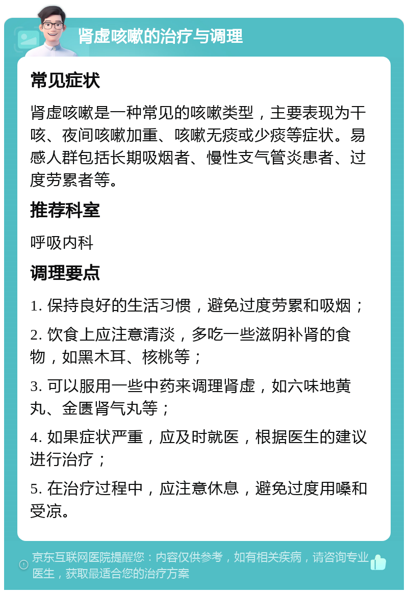 肾虚咳嗽的治疗与调理 常见症状 肾虚咳嗽是一种常见的咳嗽类型，主要表现为干咳、夜间咳嗽加重、咳嗽无痰或少痰等症状。易感人群包括长期吸烟者、慢性支气管炎患者、过度劳累者等。 推荐科室 呼吸内科 调理要点 1. 保持良好的生活习惯，避免过度劳累和吸烟； 2. 饮食上应注意清淡，多吃一些滋阴补肾的食物，如黑木耳、核桃等； 3. 可以服用一些中药来调理肾虚，如六味地黄丸、金匮肾气丸等； 4. 如果症状严重，应及时就医，根据医生的建议进行治疗； 5. 在治疗过程中，应注意休息，避免过度用嗓和受凉。