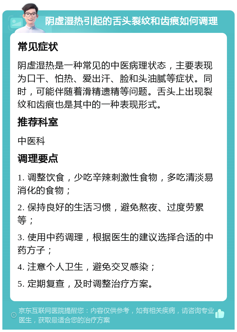 阴虚湿热引起的舌头裂纹和齿痕如何调理 常见症状 阴虚湿热是一种常见的中医病理状态，主要表现为口干、怕热、爱出汗、脸和头油腻等症状。同时，可能伴随着滑精遗精等问题。舌头上出现裂纹和齿痕也是其中的一种表现形式。 推荐科室 中医科 调理要点 1. 调整饮食，少吃辛辣刺激性食物，多吃清淡易消化的食物； 2. 保持良好的生活习惯，避免熬夜、过度劳累等； 3. 使用中药调理，根据医生的建议选择合适的中药方子； 4. 注意个人卫生，避免交叉感染； 5. 定期复查，及时调整治疗方案。