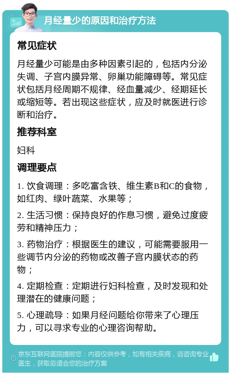 月经量少的原因和治疗方法 常见症状 月经量少可能是由多种因素引起的，包括内分泌失调、子宫内膜异常、卵巢功能障碍等。常见症状包括月经周期不规律、经血量减少、经期延长或缩短等。若出现这些症状，应及时就医进行诊断和治疗。 推荐科室 妇科 调理要点 1. 饮食调理：多吃富含铁、维生素B和C的食物，如红肉、绿叶蔬菜、水果等； 2. 生活习惯：保持良好的作息习惯，避免过度疲劳和精神压力； 3. 药物治疗：根据医生的建议，可能需要服用一些调节内分泌的药物或改善子宫内膜状态的药物； 4. 定期检查：定期进行妇科检查，及时发现和处理潜在的健康问题； 5. 心理疏导：如果月经问题给你带来了心理压力，可以寻求专业的心理咨询帮助。