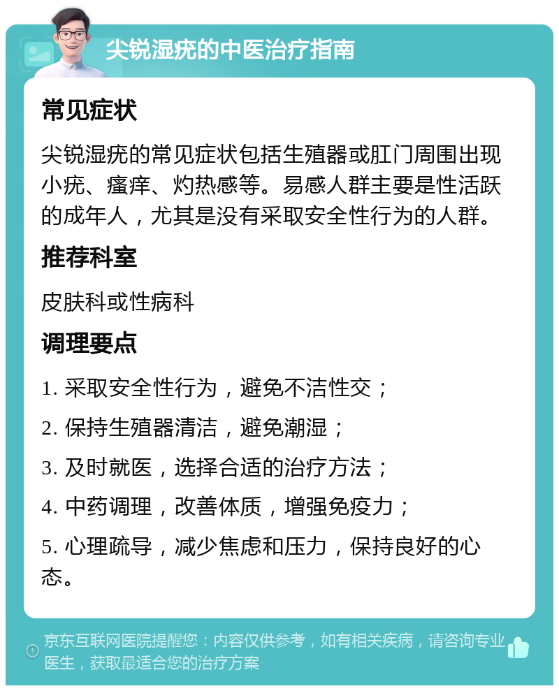 尖锐湿疣的中医治疗指南 常见症状 尖锐湿疣的常见症状包括生殖器或肛门周围出现小疣、瘙痒、灼热感等。易感人群主要是性活跃的成年人，尤其是没有采取安全性行为的人群。 推荐科室 皮肤科或性病科 调理要点 1. 采取安全性行为，避免不洁性交； 2. 保持生殖器清洁，避免潮湿； 3. 及时就医，选择合适的治疗方法； 4. 中药调理，改善体质，增强免疫力； 5. 心理疏导，减少焦虑和压力，保持良好的心态。