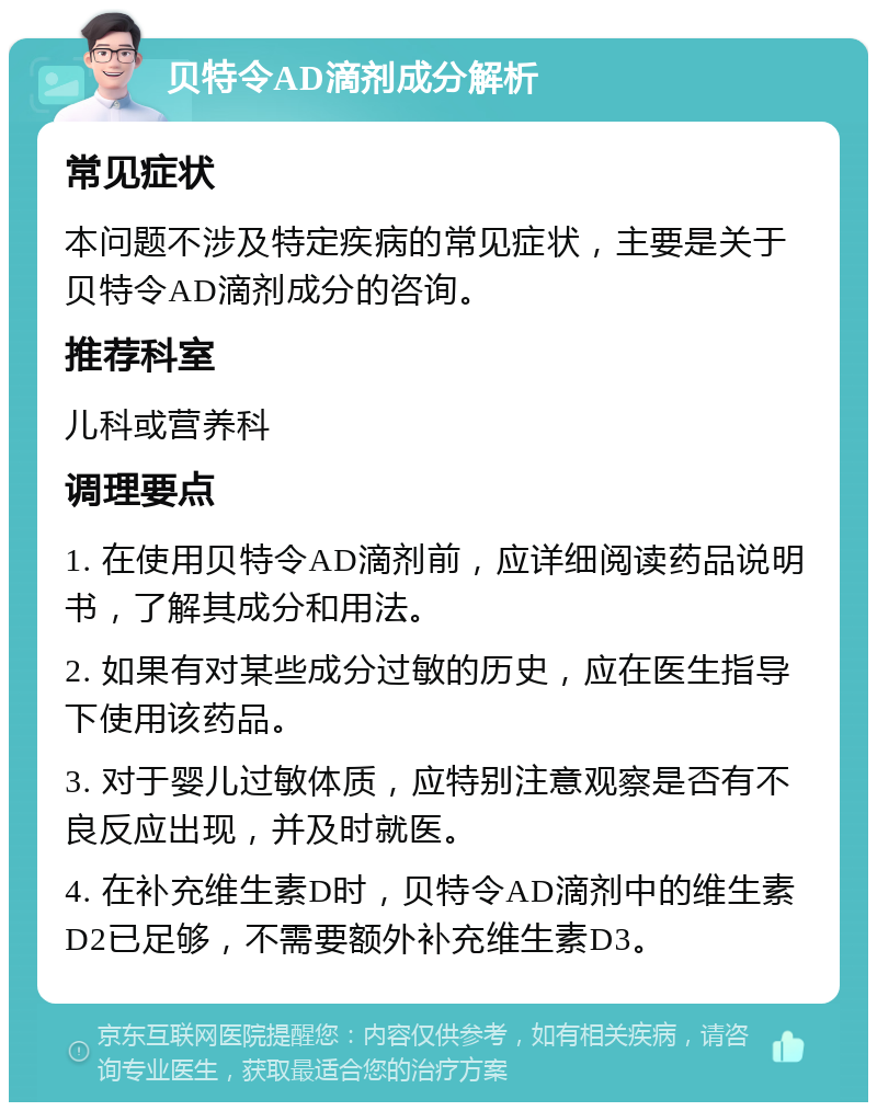 贝特令AD滴剂成分解析 常见症状 本问题不涉及特定疾病的常见症状，主要是关于贝特令AD滴剂成分的咨询。 推荐科室 儿科或营养科 调理要点 1. 在使用贝特令AD滴剂前，应详细阅读药品说明书，了解其成分和用法。 2. 如果有对某些成分过敏的历史，应在医生指导下使用该药品。 3. 对于婴儿过敏体质，应特别注意观察是否有不良反应出现，并及时就医。 4. 在补充维生素D时，贝特令AD滴剂中的维生素D2已足够，不需要额外补充维生素D3。