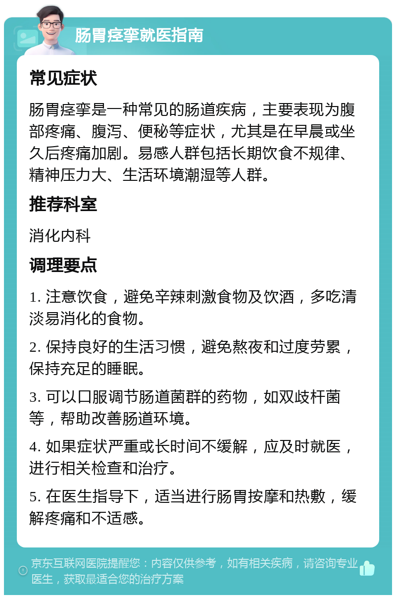 肠胃痉挛就医指南 常见症状 肠胃痉挛是一种常见的肠道疾病，主要表现为腹部疼痛、腹泻、便秘等症状，尤其是在早晨或坐久后疼痛加剧。易感人群包括长期饮食不规律、精神压力大、生活环境潮湿等人群。 推荐科室 消化内科 调理要点 1. 注意饮食，避免辛辣刺激食物及饮酒，多吃清淡易消化的食物。 2. 保持良好的生活习惯，避免熬夜和过度劳累，保持充足的睡眠。 3. 可以口服调节肠道菌群的药物，如双歧杆菌等，帮助改善肠道环境。 4. 如果症状严重或长时间不缓解，应及时就医，进行相关检查和治疗。 5. 在医生指导下，适当进行肠胃按摩和热敷，缓解疼痛和不适感。