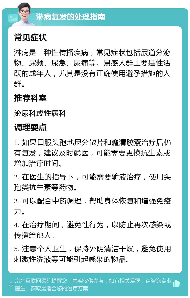 淋病复发的处理指南 常见症状 淋病是一种性传播疾病，常见症状包括尿道分泌物、尿频、尿急、尿痛等。易感人群主要是性活跃的成年人，尤其是没有正确使用避孕措施的人群。 推荐科室 泌尿科或性病科 调理要点 1. 如果口服头孢地尼分散片和癃清胶囊治疗后仍有复发，建议及时就医，可能需要更换抗生素或增加治疗时间。 2. 在医生的指导下，可能需要输液治疗，使用头孢类抗生素等药物。 3. 可以配合中药调理，帮助身体恢复和增强免疫力。 4. 在治疗期间，避免性行为，以防止再次感染或传播给他人。 5. 注意个人卫生，保持外阴清洁干燥，避免使用刺激性洗液等可能引起感染的物品。