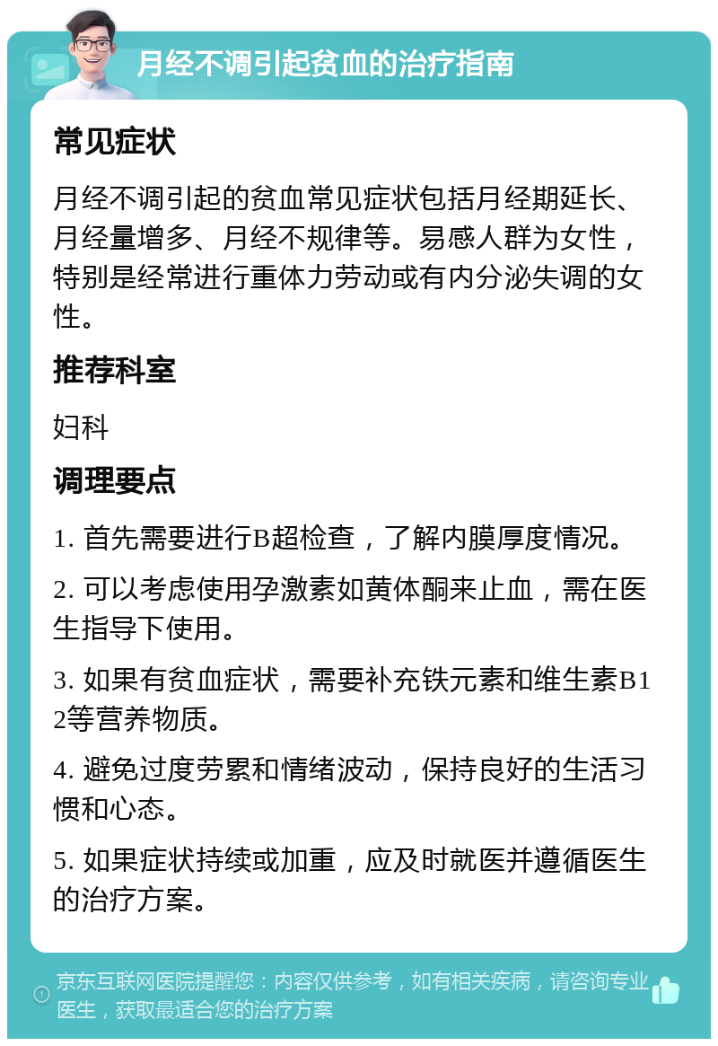 月经不调引起贫血的治疗指南 常见症状 月经不调引起的贫血常见症状包括月经期延长、月经量增多、月经不规律等。易感人群为女性，特别是经常进行重体力劳动或有内分泌失调的女性。 推荐科室 妇科 调理要点 1. 首先需要进行B超检查，了解内膜厚度情况。 2. 可以考虑使用孕激素如黄体酮来止血，需在医生指导下使用。 3. 如果有贫血症状，需要补充铁元素和维生素B12等营养物质。 4. 避免过度劳累和情绪波动，保持良好的生活习惯和心态。 5. 如果症状持续或加重，应及时就医并遵循医生的治疗方案。