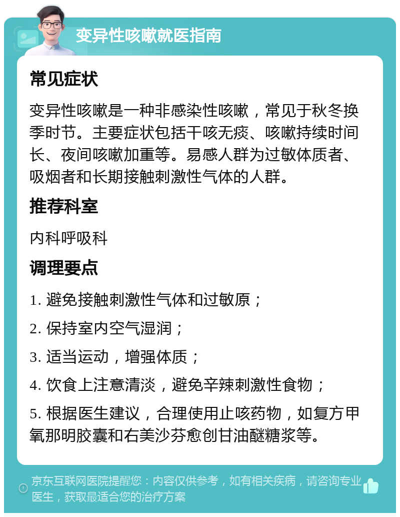 变异性咳嗽就医指南 常见症状 变异性咳嗽是一种非感染性咳嗽，常见于秋冬换季时节。主要症状包括干咳无痰、咳嗽持续时间长、夜间咳嗽加重等。易感人群为过敏体质者、吸烟者和长期接触刺激性气体的人群。 推荐科室 内科呼吸科 调理要点 1. 避免接触刺激性气体和过敏原； 2. 保持室内空气湿润； 3. 适当运动，增强体质； 4. 饮食上注意清淡，避免辛辣刺激性食物； 5. 根据医生建议，合理使用止咳药物，如复方甲氧那明胶囊和右美沙芬愈创甘油醚糖浆等。