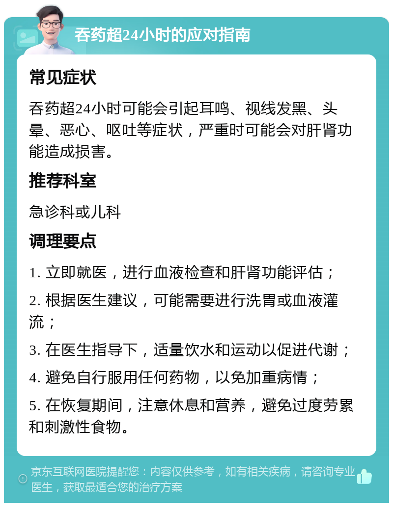 吞药超24小时的应对指南 常见症状 吞药超24小时可能会引起耳鸣、视线发黑、头晕、恶心、呕吐等症状，严重时可能会对肝肾功能造成损害。 推荐科室 急诊科或儿科 调理要点 1. 立即就医，进行血液检查和肝肾功能评估； 2. 根据医生建议，可能需要进行洗胃或血液灌流； 3. 在医生指导下，适量饮水和运动以促进代谢； 4. 避免自行服用任何药物，以免加重病情； 5. 在恢复期间，注意休息和营养，避免过度劳累和刺激性食物。