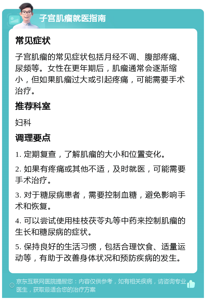 子宫肌瘤就医指南 常见症状 子宫肌瘤的常见症状包括月经不调、腹部疼痛、尿频等。女性在更年期后，肌瘤通常会逐渐缩小，但如果肌瘤过大或引起疼痛，可能需要手术治疗。 推荐科室 妇科 调理要点 1. 定期复查，了解肌瘤的大小和位置变化。 2. 如果有疼痛或其他不适，及时就医，可能需要手术治疗。 3. 对于糖尿病患者，需要控制血糖，避免影响手术和恢复。 4. 可以尝试使用桂枝茯苓丸等中药来控制肌瘤的生长和糖尿病的症状。 5. 保持良好的生活习惯，包括合理饮食、适量运动等，有助于改善身体状况和预防疾病的发生。