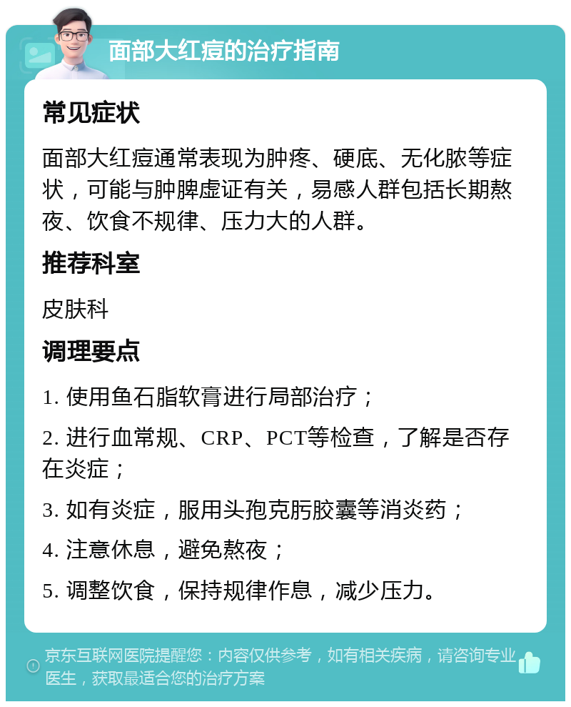 面部大红痘的治疗指南 常见症状 面部大红痘通常表现为肿疼、硬底、无化脓等症状，可能与肿脾虚证有关，易感人群包括长期熬夜、饮食不规律、压力大的人群。 推荐科室 皮肤科 调理要点 1. 使用鱼石脂软膏进行局部治疗； 2. 进行血常规、CRP、PCT等检查，了解是否存在炎症； 3. 如有炎症，服用头孢克肟胶囊等消炎药； 4. 注意休息，避免熬夜； 5. 调整饮食，保持规律作息，减少压力。