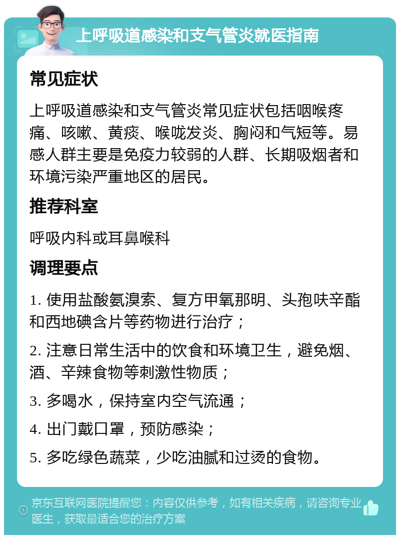 上呼吸道感染和支气管炎就医指南 常见症状 上呼吸道感染和支气管炎常见症状包括咽喉疼痛、咳嗽、黄痰、喉咙发炎、胸闷和气短等。易感人群主要是免疫力较弱的人群、长期吸烟者和环境污染严重地区的居民。 推荐科室 呼吸内科或耳鼻喉科 调理要点 1. 使用盐酸氨溴索、复方甲氧那明、头孢呋辛酯和西地碘含片等药物进行治疗； 2. 注意日常生活中的饮食和环境卫生，避免烟、酒、辛辣食物等刺激性物质； 3. 多喝水，保持室内空气流通； 4. 出门戴口罩，预防感染； 5. 多吃绿色蔬菜，少吃油腻和过烫的食物。