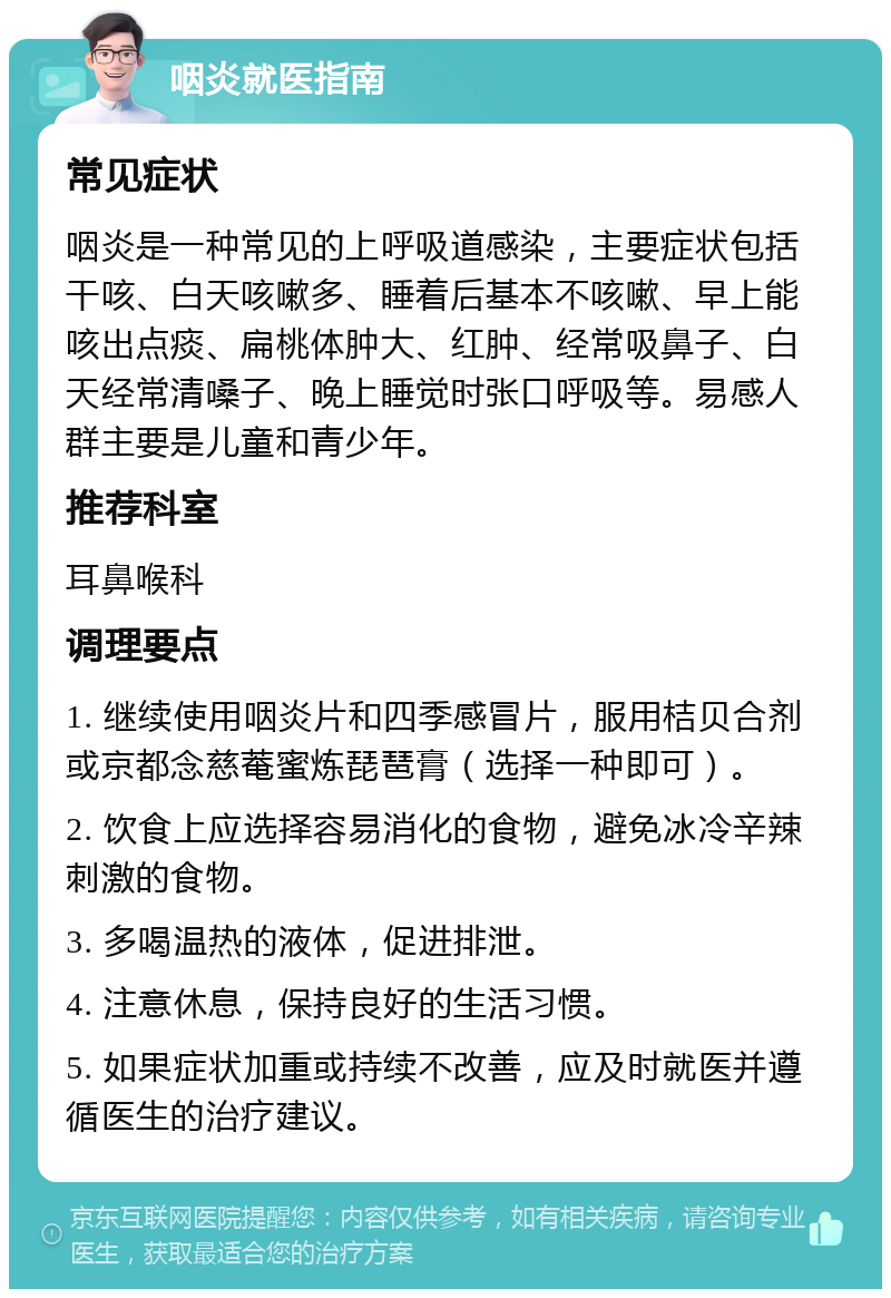 咽炎就医指南 常见症状 咽炎是一种常见的上呼吸道感染，主要症状包括干咳、白天咳嗽多、睡着后基本不咳嗽、早上能咳出点痰、扁桃体肿大、红肿、经常吸鼻子、白天经常清嗓子、晚上睡觉时张口呼吸等。易感人群主要是儿童和青少年。 推荐科室 耳鼻喉科 调理要点 1. 继续使用咽炎片和四季感冒片，服用桔贝合剂或京都念慈菴蜜炼琵琶膏（选择一种即可）。 2. 饮食上应选择容易消化的食物，避免冰冷辛辣刺激的食物。 3. 多喝温热的液体，促进排泄。 4. 注意休息，保持良好的生活习惯。 5. 如果症状加重或持续不改善，应及时就医并遵循医生的治疗建议。