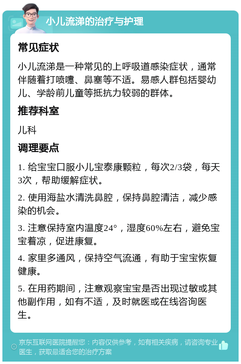 小儿流涕的治疗与护理 常见症状 小儿流涕是一种常见的上呼吸道感染症状，通常伴随着打喷嚏、鼻塞等不适。易感人群包括婴幼儿、学龄前儿童等抵抗力较弱的群体。 推荐科室 儿科 调理要点 1. 给宝宝口服小儿宝泰康颗粒，每次2/3袋，每天3次，帮助缓解症状。 2. 使用海盐水清洗鼻腔，保持鼻腔清洁，减少感染的机会。 3. 注意保持室内温度24°，湿度60%左右，避免宝宝着凉，促进康复。 4. 家里多通风，保持空气流通，有助于宝宝恢复健康。 5. 在用药期间，注意观察宝宝是否出现过敏或其他副作用，如有不适，及时就医或在线咨询医生。