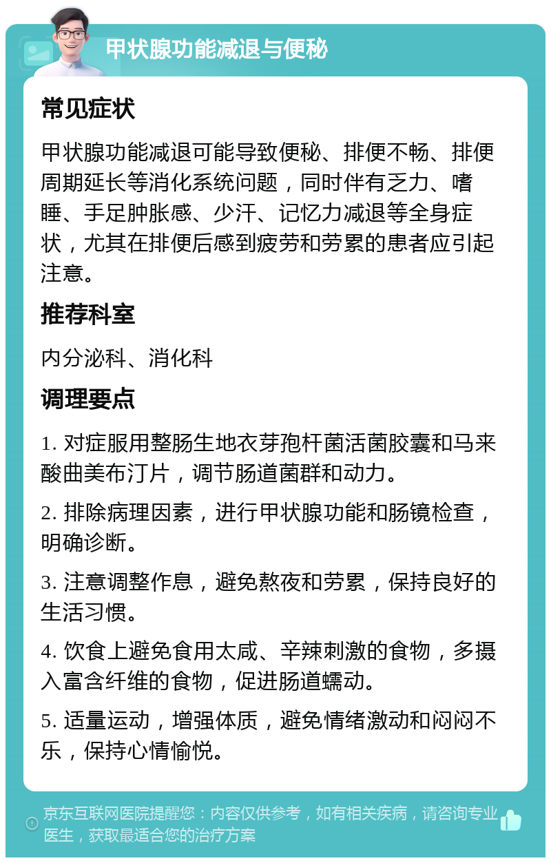 甲状腺功能减退与便秘 常见症状 甲状腺功能减退可能导致便秘、排便不畅、排便周期延长等消化系统问题，同时伴有乏力、嗜睡、手足肿胀感、少汗、记忆力减退等全身症状，尤其在排便后感到疲劳和劳累的患者应引起注意。 推荐科室 内分泌科、消化科 调理要点 1. 对症服用整肠生地衣芽孢杆菌活菌胶囊和马来酸曲美布汀片，调节肠道菌群和动力。 2. 排除病理因素，进行甲状腺功能和肠镜检查，明确诊断。 3. 注意调整作息，避免熬夜和劳累，保持良好的生活习惯。 4. 饮食上避免食用太咸、辛辣刺激的食物，多摄入富含纤维的食物，促进肠道蠕动。 5. 适量运动，增强体质，避免情绪激动和闷闷不乐，保持心情愉悦。