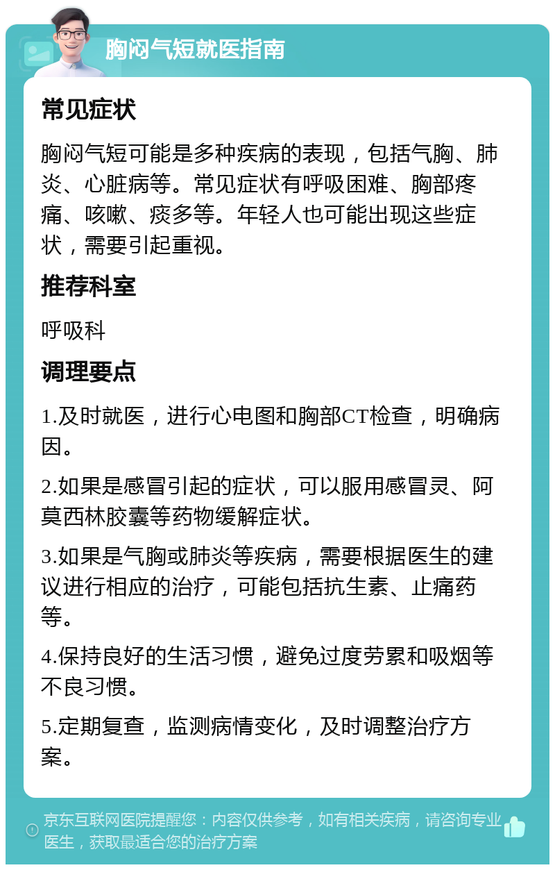 胸闷气短就医指南 常见症状 胸闷气短可能是多种疾病的表现，包括气胸、肺炎、心脏病等。常见症状有呼吸困难、胸部疼痛、咳嗽、痰多等。年轻人也可能出现这些症状，需要引起重视。 推荐科室 呼吸科 调理要点 1.及时就医，进行心电图和胸部CT检查，明确病因。 2.如果是感冒引起的症状，可以服用感冒灵、阿莫西林胶囊等药物缓解症状。 3.如果是气胸或肺炎等疾病，需要根据医生的建议进行相应的治疗，可能包括抗生素、止痛药等。 4.保持良好的生活习惯，避免过度劳累和吸烟等不良习惯。 5.定期复查，监测病情变化，及时调整治疗方案。