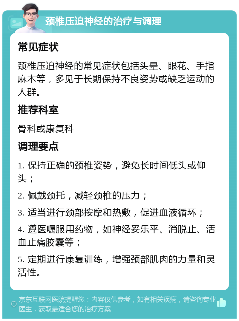 颈椎压迫神经的治疗与调理 常见症状 颈椎压迫神经的常见症状包括头晕、眼花、手指麻木等，多见于长期保持不良姿势或缺乏运动的人群。 推荐科室 骨科或康复科 调理要点 1. 保持正确的颈椎姿势，避免长时间低头或仰头； 2. 佩戴颈托，减轻颈椎的压力； 3. 适当进行颈部按摩和热敷，促进血液循环； 4. 遵医嘱服用药物，如神经妥乐平、消脱止、活血止痛胶囊等； 5. 定期进行康复训练，增强颈部肌肉的力量和灵活性。