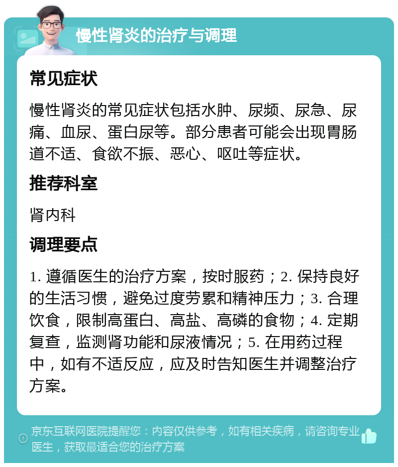 慢性肾炎的治疗与调理 常见症状 慢性肾炎的常见症状包括水肿、尿频、尿急、尿痛、血尿、蛋白尿等。部分患者可能会出现胃肠道不适、食欲不振、恶心、呕吐等症状。 推荐科室 肾内科 调理要点 1. 遵循医生的治疗方案，按时服药；2. 保持良好的生活习惯，避免过度劳累和精神压力；3. 合理饮食，限制高蛋白、高盐、高磷的食物；4. 定期复查，监测肾功能和尿液情况；5. 在用药过程中，如有不适反应，应及时告知医生并调整治疗方案。