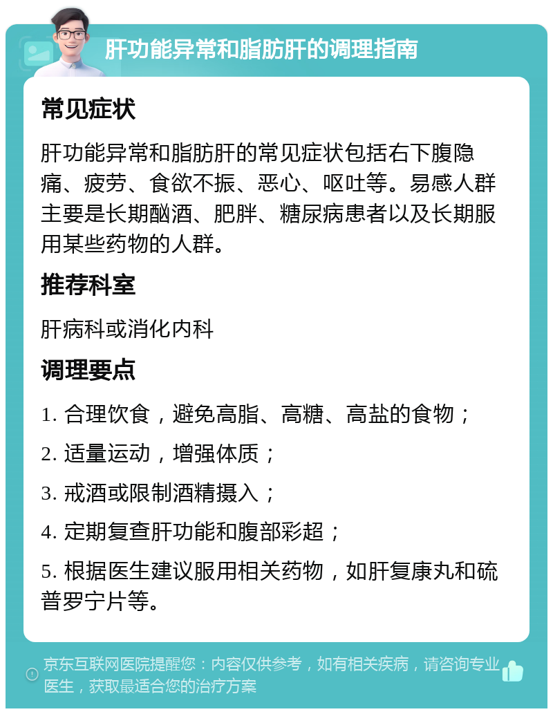 肝功能异常和脂肪肝的调理指南 常见症状 肝功能异常和脂肪肝的常见症状包括右下腹隐痛、疲劳、食欲不振、恶心、呕吐等。易感人群主要是长期酗酒、肥胖、糖尿病患者以及长期服用某些药物的人群。 推荐科室 肝病科或消化内科 调理要点 1. 合理饮食，避免高脂、高糖、高盐的食物； 2. 适量运动，增强体质； 3. 戒酒或限制酒精摄入； 4. 定期复查肝功能和腹部彩超； 5. 根据医生建议服用相关药物，如肝复康丸和硫普罗宁片等。