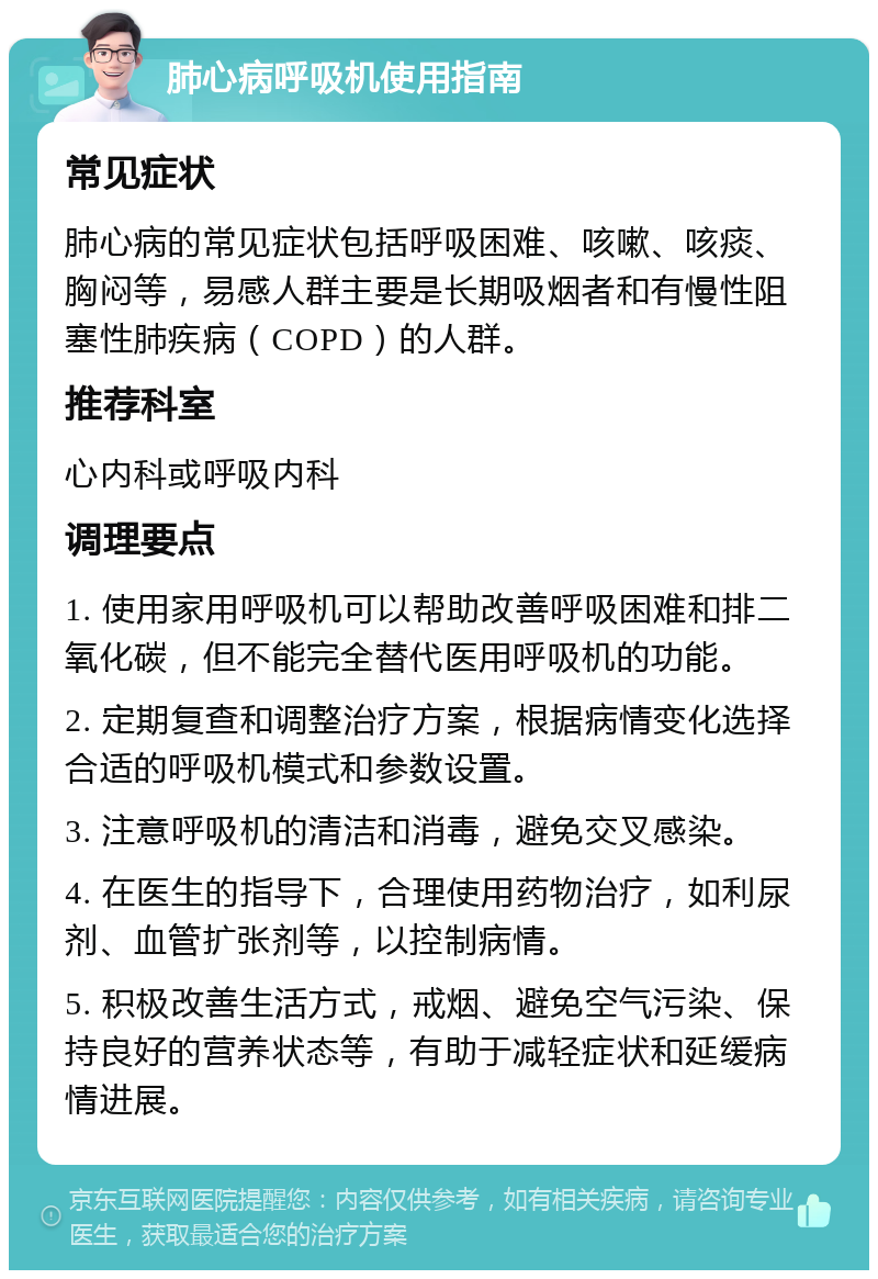 肺心病呼吸机使用指南 常见症状 肺心病的常见症状包括呼吸困难、咳嗽、咳痰、胸闷等，易感人群主要是长期吸烟者和有慢性阻塞性肺疾病（COPD）的人群。 推荐科室 心内科或呼吸内科 调理要点 1. 使用家用呼吸机可以帮助改善呼吸困难和排二氧化碳，但不能完全替代医用呼吸机的功能。 2. 定期复查和调整治疗方案，根据病情变化选择合适的呼吸机模式和参数设置。 3. 注意呼吸机的清洁和消毒，避免交叉感染。 4. 在医生的指导下，合理使用药物治疗，如利尿剂、血管扩张剂等，以控制病情。 5. 积极改善生活方式，戒烟、避免空气污染、保持良好的营养状态等，有助于减轻症状和延缓病情进展。