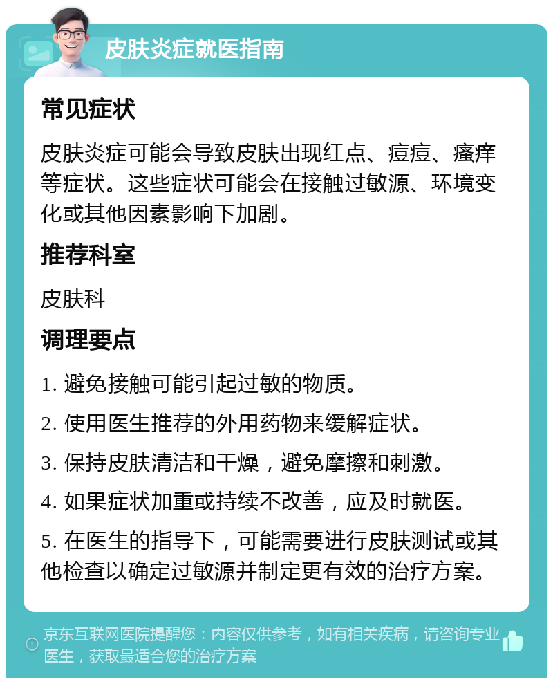 皮肤炎症就医指南 常见症状 皮肤炎症可能会导致皮肤出现红点、痘痘、瘙痒等症状。这些症状可能会在接触过敏源、环境变化或其他因素影响下加剧。 推荐科室 皮肤科 调理要点 1. 避免接触可能引起过敏的物质。 2. 使用医生推荐的外用药物来缓解症状。 3. 保持皮肤清洁和干燥，避免摩擦和刺激。 4. 如果症状加重或持续不改善，应及时就医。 5. 在医生的指导下，可能需要进行皮肤测试或其他检查以确定过敏源并制定更有效的治疗方案。