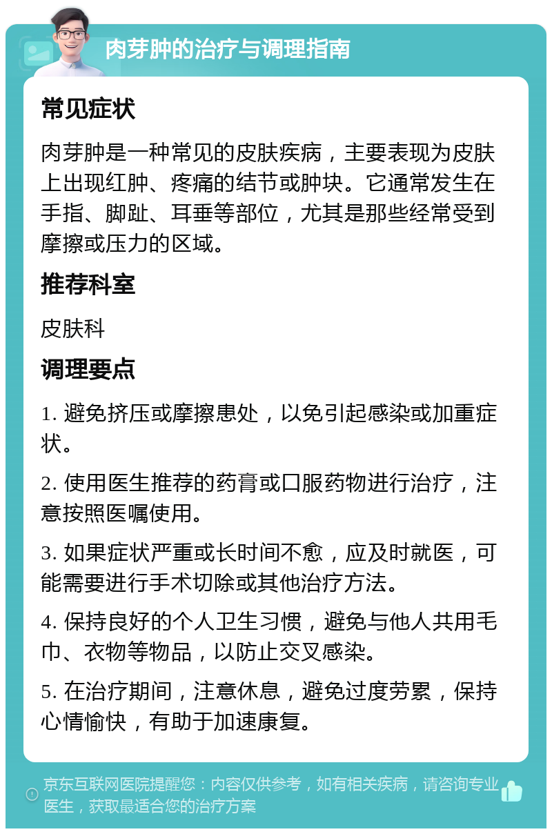 肉芽肿的治疗与调理指南 常见症状 肉芽肿是一种常见的皮肤疾病，主要表现为皮肤上出现红肿、疼痛的结节或肿块。它通常发生在手指、脚趾、耳垂等部位，尤其是那些经常受到摩擦或压力的区域。 推荐科室 皮肤科 调理要点 1. 避免挤压或摩擦患处，以免引起感染或加重症状。 2. 使用医生推荐的药膏或口服药物进行治疗，注意按照医嘱使用。 3. 如果症状严重或长时间不愈，应及时就医，可能需要进行手术切除或其他治疗方法。 4. 保持良好的个人卫生习惯，避免与他人共用毛巾、衣物等物品，以防止交叉感染。 5. 在治疗期间，注意休息，避免过度劳累，保持心情愉快，有助于加速康复。