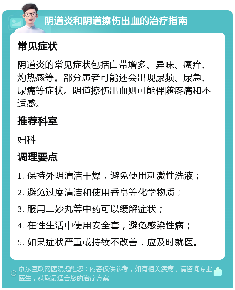 阴道炎和阴道擦伤出血的治疗指南 常见症状 阴道炎的常见症状包括白带增多、异味、瘙痒、灼热感等。部分患者可能还会出现尿频、尿急、尿痛等症状。阴道擦伤出血则可能伴随疼痛和不适感。 推荐科室 妇科 调理要点 1. 保持外阴清洁干燥，避免使用刺激性洗液； 2. 避免过度清洁和使用香皂等化学物质； 3. 服用二妙丸等中药可以缓解症状； 4. 在性生活中使用安全套，避免感染性病； 5. 如果症状严重或持续不改善，应及时就医。