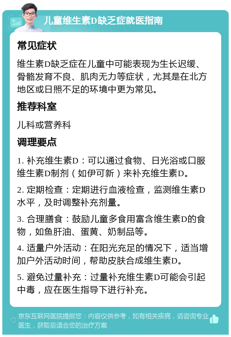 儿童维生素D缺乏症就医指南 常见症状 维生素D缺乏症在儿童中可能表现为生长迟缓、骨骼发育不良、肌肉无力等症状，尤其是在北方地区或日照不足的环境中更为常见。 推荐科室 儿科或营养科 调理要点 1. 补充维生素D：可以通过食物、日光浴或口服维生素D制剂（如伊可新）来补充维生素D。 2. 定期检查：定期进行血液检查，监测维生素D水平，及时调整补充剂量。 3. 合理膳食：鼓励儿童多食用富含维生素D的食物，如鱼肝油、蛋黄、奶制品等。 4. 适量户外活动：在阳光充足的情况下，适当增加户外活动时间，帮助皮肤合成维生素D。 5. 避免过量补充：过量补充维生素D可能会引起中毒，应在医生指导下进行补充。