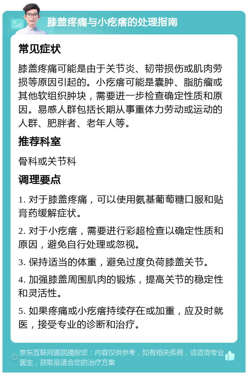 膝盖疼痛与小疙瘩的处理指南 常见症状 膝盖疼痛可能是由于关节炎、韧带损伤或肌肉劳损等原因引起的。小疙瘩可能是囊肿、脂肪瘤或其他软组织肿块，需要进一步检查确定性质和原因。易感人群包括长期从事重体力劳动或运动的人群、肥胖者、老年人等。 推荐科室 骨科或关节科 调理要点 1. 对于膝盖疼痛，可以使用氨基葡萄糖口服和贴膏药缓解症状。 2. 对于小疙瘩，需要进行彩超检查以确定性质和原因，避免自行处理或忽视。 3. 保持适当的体重，避免过度负荷膝盖关节。 4. 加强膝盖周围肌肉的锻炼，提高关节的稳定性和灵活性。 5. 如果疼痛或小疙瘩持续存在或加重，应及时就医，接受专业的诊断和治疗。