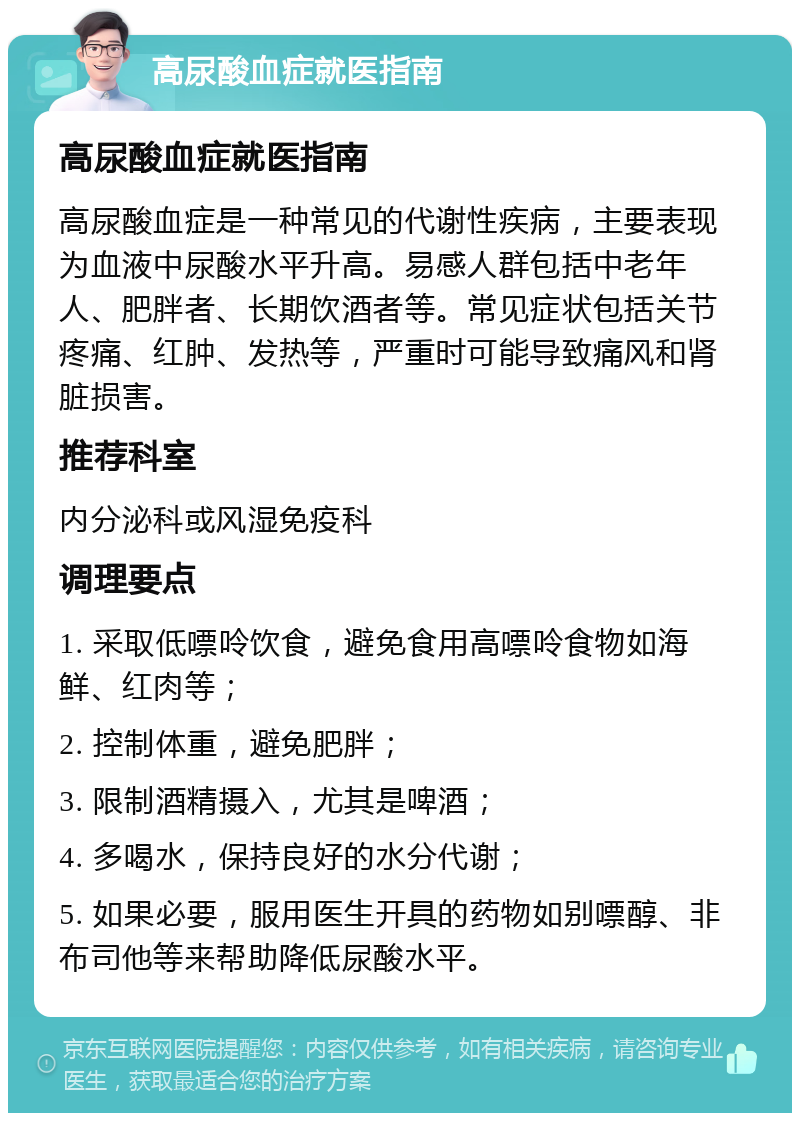 高尿酸血症就医指南 高尿酸血症就医指南 高尿酸血症是一种常见的代谢性疾病，主要表现为血液中尿酸水平升高。易感人群包括中老年人、肥胖者、长期饮酒者等。常见症状包括关节疼痛、红肿、发热等，严重时可能导致痛风和肾脏损害。 推荐科室 内分泌科或风湿免疫科 调理要点 1. 采取低嘌呤饮食，避免食用高嘌呤食物如海鲜、红肉等； 2. 控制体重，避免肥胖； 3. 限制酒精摄入，尤其是啤酒； 4. 多喝水，保持良好的水分代谢； 5. 如果必要，服用医生开具的药物如别嘌醇、非布司他等来帮助降低尿酸水平。