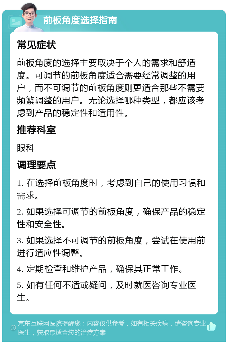 前板角度选择指南 常见症状 前板角度的选择主要取决于个人的需求和舒适度。可调节的前板角度适合需要经常调整的用户，而不可调节的前板角度则更适合那些不需要频繁调整的用户。无论选择哪种类型，都应该考虑到产品的稳定性和适用性。 推荐科室 眼科 调理要点 1. 在选择前板角度时，考虑到自己的使用习惯和需求。 2. 如果选择可调节的前板角度，确保产品的稳定性和安全性。 3. 如果选择不可调节的前板角度，尝试在使用前进行适应性调整。 4. 定期检查和维护产品，确保其正常工作。 5. 如有任何不适或疑问，及时就医咨询专业医生。