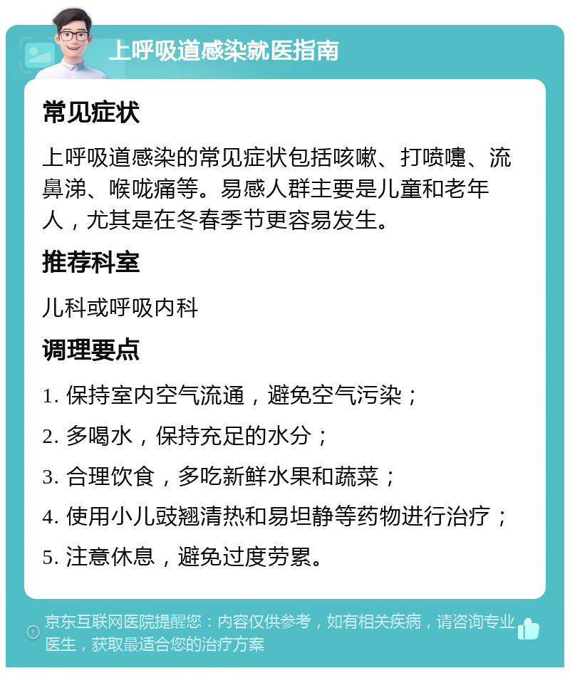 上呼吸道感染就医指南 常见症状 上呼吸道感染的常见症状包括咳嗽、打喷嚏、流鼻涕、喉咙痛等。易感人群主要是儿童和老年人，尤其是在冬春季节更容易发生。 推荐科室 儿科或呼吸内科 调理要点 1. 保持室内空气流通，避免空气污染； 2. 多喝水，保持充足的水分； 3. 合理饮食，多吃新鲜水果和蔬菜； 4. 使用小儿豉翘清热和易坦静等药物进行治疗； 5. 注意休息，避免过度劳累。