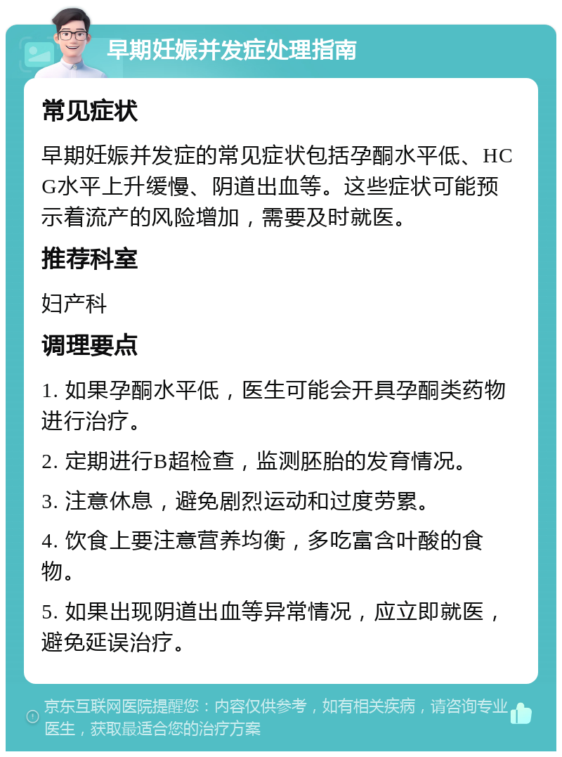 早期妊娠并发症处理指南 常见症状 早期妊娠并发症的常见症状包括孕酮水平低、HCG水平上升缓慢、阴道出血等。这些症状可能预示着流产的风险增加，需要及时就医。 推荐科室 妇产科 调理要点 1. 如果孕酮水平低，医生可能会开具孕酮类药物进行治疗。 2. 定期进行B超检查，监测胚胎的发育情况。 3. 注意休息，避免剧烈运动和过度劳累。 4. 饮食上要注意营养均衡，多吃富含叶酸的食物。 5. 如果出现阴道出血等异常情况，应立即就医，避免延误治疗。