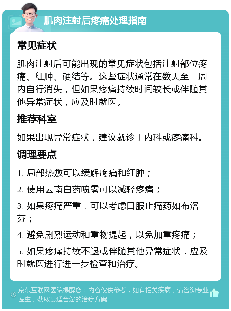 肌肉注射后疼痛处理指南 常见症状 肌肉注射后可能出现的常见症状包括注射部位疼痛、红肿、硬结等。这些症状通常在数天至一周内自行消失，但如果疼痛持续时间较长或伴随其他异常症状，应及时就医。 推荐科室 如果出现异常症状，建议就诊于内科或疼痛科。 调理要点 1. 局部热敷可以缓解疼痛和红肿； 2. 使用云南白药喷雾可以减轻疼痛； 3. 如果疼痛严重，可以考虑口服止痛药如布洛芬； 4. 避免剧烈运动和重物提起，以免加重疼痛； 5. 如果疼痛持续不退或伴随其他异常症状，应及时就医进行进一步检查和治疗。