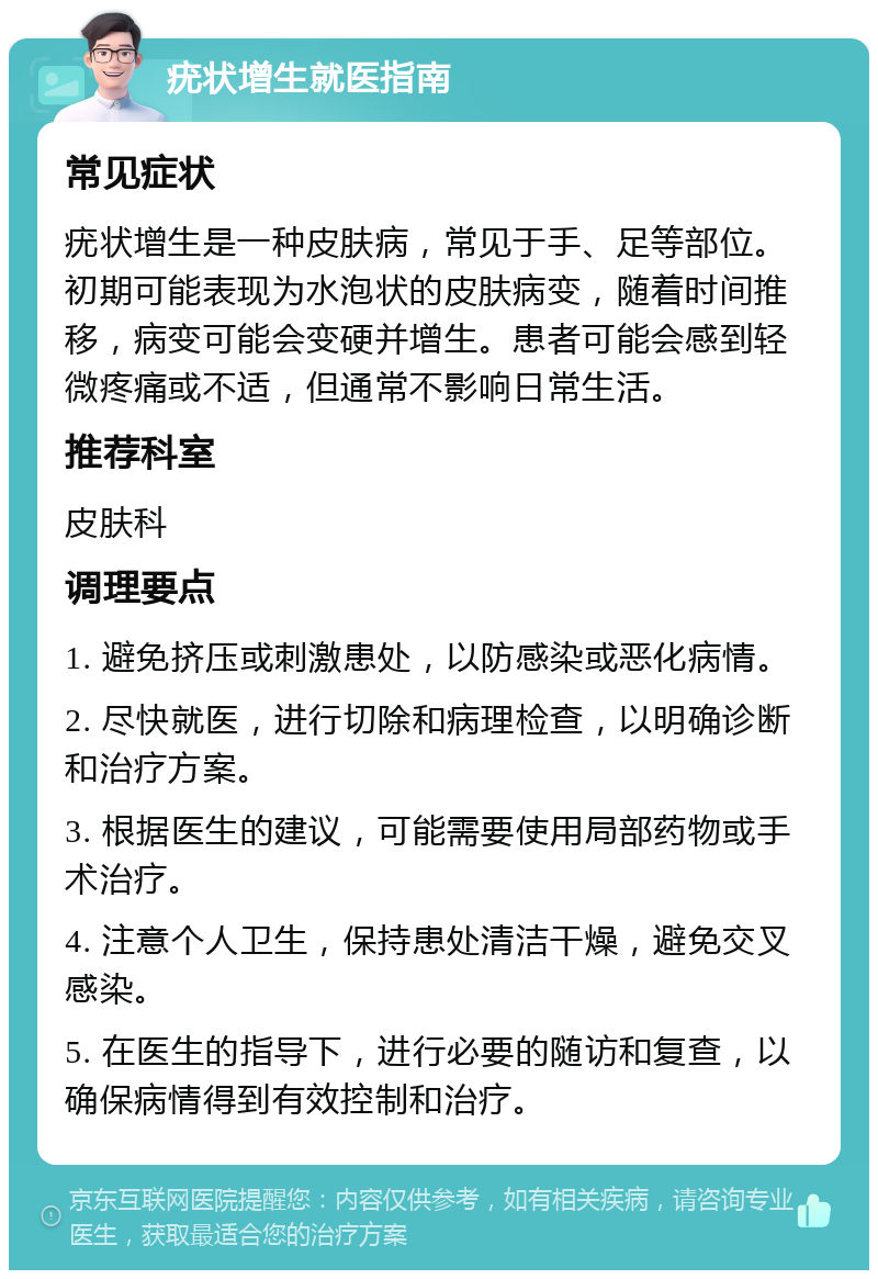 疣状增生就医指南 常见症状 疣状增生是一种皮肤病，常见于手、足等部位。初期可能表现为水泡状的皮肤病变，随着时间推移，病变可能会变硬并增生。患者可能会感到轻微疼痛或不适，但通常不影响日常生活。 推荐科室 皮肤科 调理要点 1. 避免挤压或刺激患处，以防感染或恶化病情。 2. 尽快就医，进行切除和病理检查，以明确诊断和治疗方案。 3. 根据医生的建议，可能需要使用局部药物或手术治疗。 4. 注意个人卫生，保持患处清洁干燥，避免交叉感染。 5. 在医生的指导下，进行必要的随访和复查，以确保病情得到有效控制和治疗。