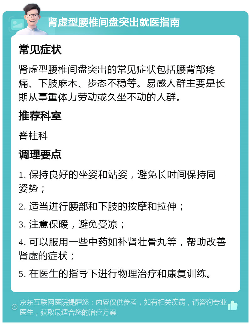 肾虚型腰椎间盘突出就医指南 常见症状 肾虚型腰椎间盘突出的常见症状包括腰背部疼痛、下肢麻木、步态不稳等。易感人群主要是长期从事重体力劳动或久坐不动的人群。 推荐科室 脊柱科 调理要点 1. 保持良好的坐姿和站姿，避免长时间保持同一姿势； 2. 适当进行腰部和下肢的按摩和拉伸； 3. 注意保暖，避免受凉； 4. 可以服用一些中药如补肾壮骨丸等，帮助改善肾虚的症状； 5. 在医生的指导下进行物理治疗和康复训练。