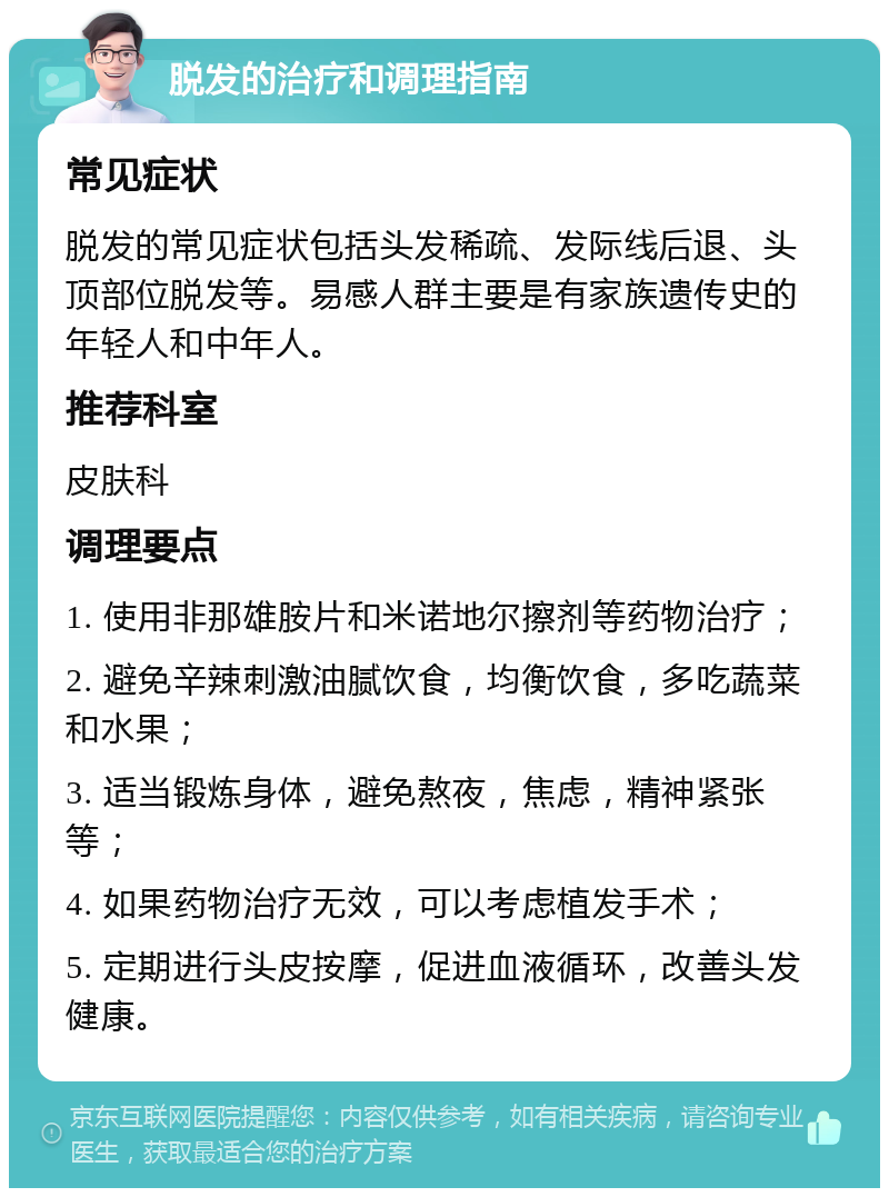 脱发的治疗和调理指南 常见症状 脱发的常见症状包括头发稀疏、发际线后退、头顶部位脱发等。易感人群主要是有家族遗传史的年轻人和中年人。 推荐科室 皮肤科 调理要点 1. 使用非那雄胺片和米诺地尔擦剂等药物治疗； 2. 避免辛辣刺激油腻饮食，均衡饮食，多吃蔬菜和水果； 3. 适当锻炼身体，避免熬夜，焦虑，精神紧张等； 4. 如果药物治疗无效，可以考虑植发手术； 5. 定期进行头皮按摩，促进血液循环，改善头发健康。