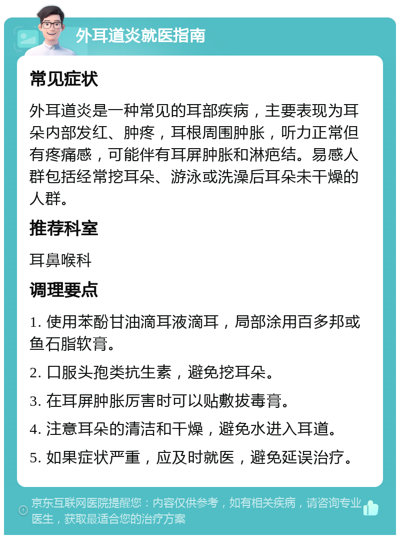 外耳道炎就医指南 常见症状 外耳道炎是一种常见的耳部疾病，主要表现为耳朵内部发红、肿疼，耳根周围肿胀，听力正常但有疼痛感，可能伴有耳屏肿胀和淋疤结。易感人群包括经常挖耳朵、游泳或洗澡后耳朵未干燥的人群。 推荐科室 耳鼻喉科 调理要点 1. 使用苯酚甘油滴耳液滴耳，局部涂用百多邦或鱼石脂软膏。 2. 口服头孢类抗生素，避免挖耳朵。 3. 在耳屏肿胀厉害时可以贴敷拔毒膏。 4. 注意耳朵的清洁和干燥，避免水进入耳道。 5. 如果症状严重，应及时就医，避免延误治疗。