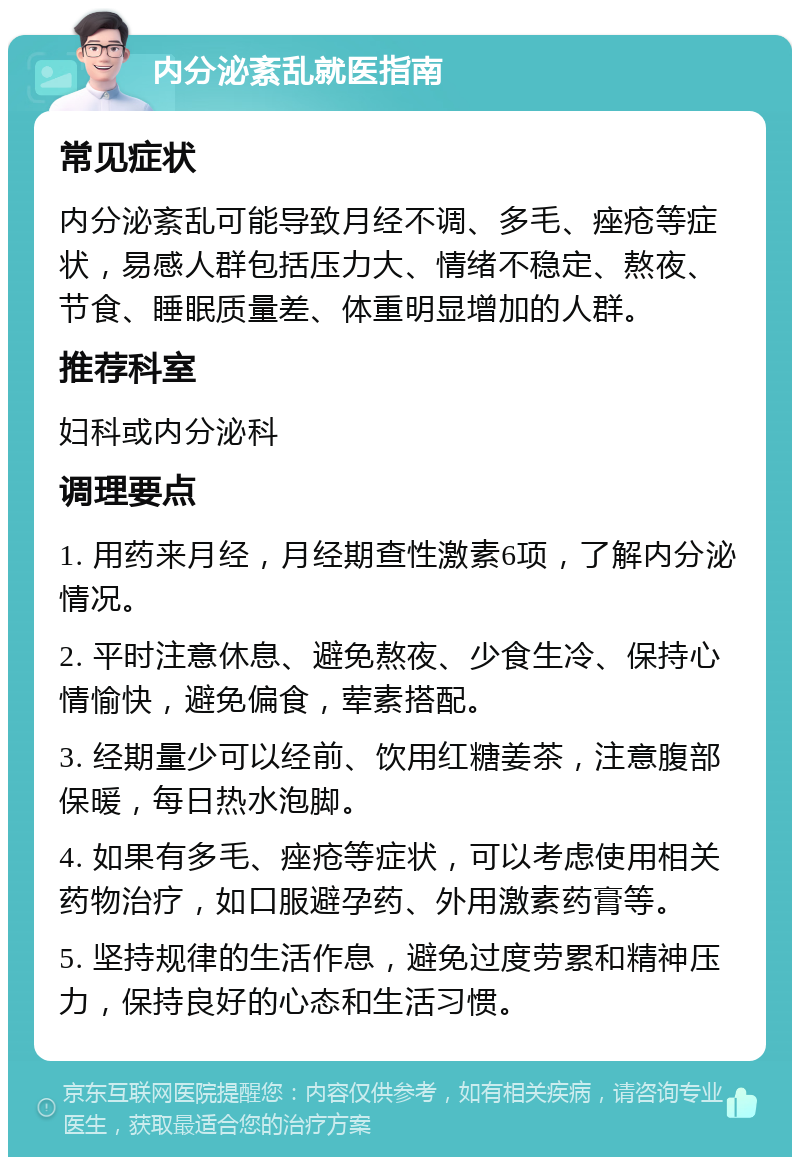 内分泌紊乱就医指南 常见症状 内分泌紊乱可能导致月经不调、多毛、痤疮等症状，易感人群包括压力大、情绪不稳定、熬夜、节食、睡眠质量差、体重明显增加的人群。 推荐科室 妇科或内分泌科 调理要点 1. 用药来月经，月经期查性激素6项，了解内分泌情况。 2. 平时注意休息、避免熬夜、少食生冷、保持心情愉快，避免偏食，荤素搭配。 3. 经期量少可以经前、饮用红糖姜茶，注意腹部保暖，每日热水泡脚。 4. 如果有多毛、痤疮等症状，可以考虑使用相关药物治疗，如口服避孕药、外用激素药膏等。 5. 坚持规律的生活作息，避免过度劳累和精神压力，保持良好的心态和生活习惯。