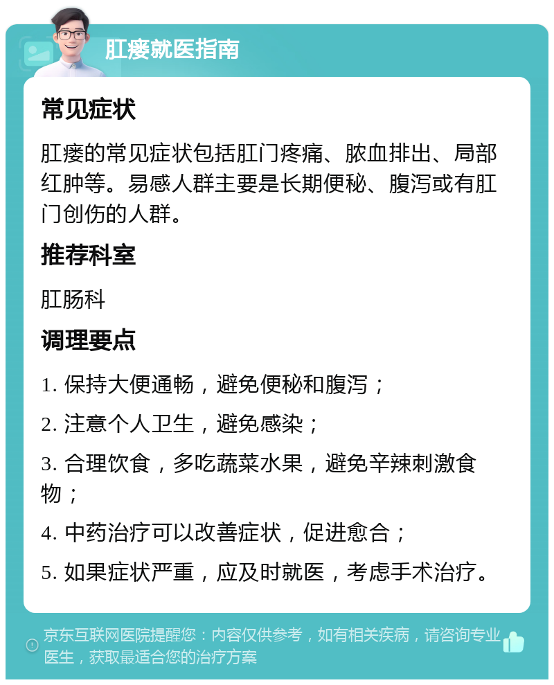 肛瘘就医指南 常见症状 肛瘘的常见症状包括肛门疼痛、脓血排出、局部红肿等。易感人群主要是长期便秘、腹泻或有肛门创伤的人群。 推荐科室 肛肠科 调理要点 1. 保持大便通畅，避免便秘和腹泻； 2. 注意个人卫生，避免感染； 3. 合理饮食，多吃蔬菜水果，避免辛辣刺激食物； 4. 中药治疗可以改善症状，促进愈合； 5. 如果症状严重，应及时就医，考虑手术治疗。