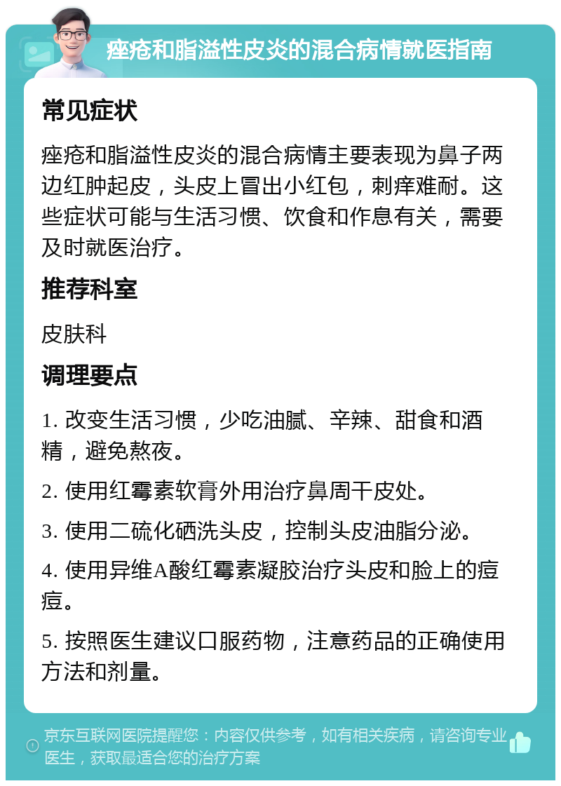 痤疮和脂溢性皮炎的混合病情就医指南 常见症状 痤疮和脂溢性皮炎的混合病情主要表现为鼻子两边红肿起皮，头皮上冒出小红包，刺痒难耐。这些症状可能与生活习惯、饮食和作息有关，需要及时就医治疗。 推荐科室 皮肤科 调理要点 1. 改变生活习惯，少吃油腻、辛辣、甜食和酒精，避免熬夜。 2. 使用红霉素软膏外用治疗鼻周干皮处。 3. 使用二硫化硒洗头皮，控制头皮油脂分泌。 4. 使用异维A酸红霉素凝胶治疗头皮和脸上的痘痘。 5. 按照医生建议口服药物，注意药品的正确使用方法和剂量。