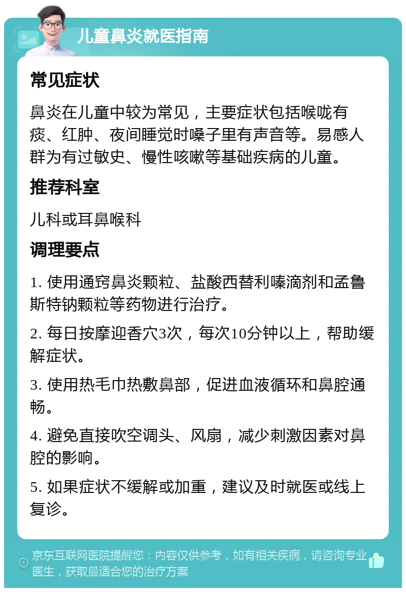 儿童鼻炎就医指南 常见症状 鼻炎在儿童中较为常见，主要症状包括喉咙有痰、红肿、夜间睡觉时嗓子里有声音等。易感人群为有过敏史、慢性咳嗽等基础疾病的儿童。 推荐科室 儿科或耳鼻喉科 调理要点 1. 使用通窍鼻炎颗粒、盐酸西替利嗪滴剂和孟鲁斯特钠颗粒等药物进行治疗。 2. 每日按摩迎香穴3次，每次10分钟以上，帮助缓解症状。 3. 使用热毛巾热敷鼻部，促进血液循环和鼻腔通畅。 4. 避免直接吹空调头、风扇，减少刺激因素对鼻腔的影响。 5. 如果症状不缓解或加重，建议及时就医或线上复诊。