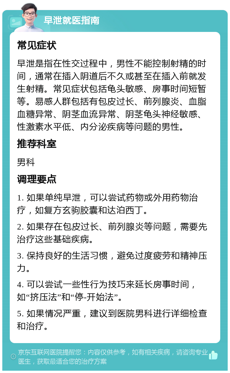 早泄就医指南 常见症状 早泄是指在性交过程中，男性不能控制射精的时间，通常在插入阴道后不久或甚至在插入前就发生射精。常见症状包括龟头敏感、房事时间短暂等。易感人群包括有包皮过长、前列腺炎、血脂血糖异常、阴茎血流异常、阴茎龟头神经敏感、性激素水平低、内分泌疾病等问题的男性。 推荐科室 男科 调理要点 1. 如果单纯早泄，可以尝试药物或外用药物治疗，如复方玄驹胶囊和达泊西丁。 2. 如果存在包皮过长、前列腺炎等问题，需要先治疗这些基础疾病。 3. 保持良好的生活习惯，避免过度疲劳和精神压力。 4. 可以尝试一些性行为技巧来延长房事时间，如“挤压法”和“停-开始法”。 5. 如果情况严重，建议到医院男科进行详细检查和治疗。