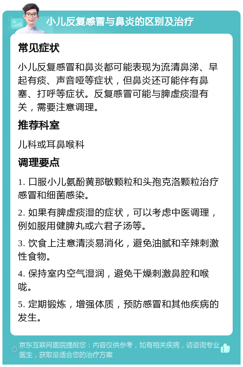 小儿反复感冒与鼻炎的区别及治疗 常见症状 小儿反复感冒和鼻炎都可能表现为流清鼻涕、早起有痰、声音哑等症状，但鼻炎还可能伴有鼻塞、打呼等症状。反复感冒可能与脾虚痰湿有关，需要注意调理。 推荐科室 儿科或耳鼻喉科 调理要点 1. 口服小儿氨酚黄那敏颗粒和头孢克洛颗粒治疗感冒和细菌感染。 2. 如果有脾虚痰湿的症状，可以考虑中医调理，例如服用健脾丸或六君子汤等。 3. 饮食上注意清淡易消化，避免油腻和辛辣刺激性食物。 4. 保持室内空气湿润，避免干燥刺激鼻腔和喉咙。 5. 定期锻炼，增强体质，预防感冒和其他疾病的发生。