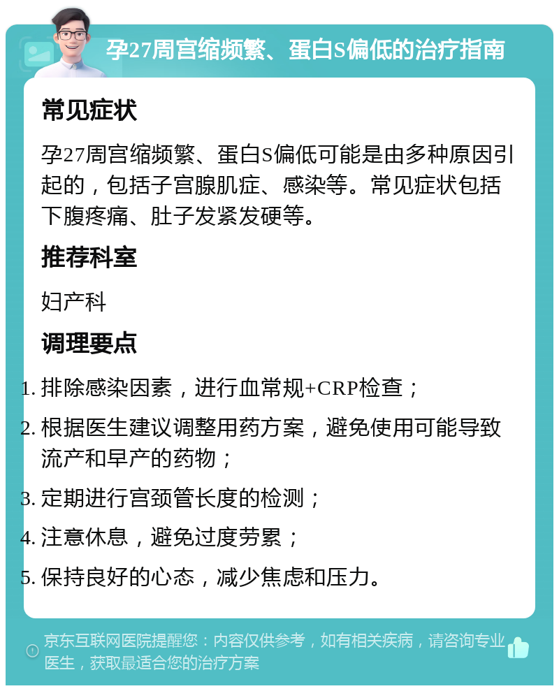 孕27周宫缩频繁、蛋白S偏低的治疗指南 常见症状 孕27周宫缩频繁、蛋白S偏低可能是由多种原因引起的，包括子宫腺肌症、感染等。常见症状包括下腹疼痛、肚子发紧发硬等。 推荐科室 妇产科 调理要点 排除感染因素，进行血常规+CRP检查； 根据医生建议调整用药方案，避免使用可能导致流产和早产的药物； 定期进行宫颈管长度的检测； 注意休息，避免过度劳累； 保持良好的心态，减少焦虑和压力。