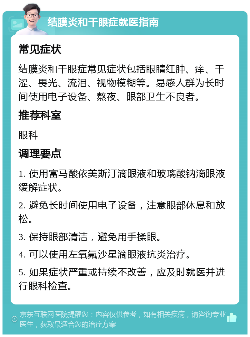 结膜炎和干眼症就医指南 常见症状 结膜炎和干眼症常见症状包括眼睛红肿、痒、干涩、畏光、流泪、视物模糊等。易感人群为长时间使用电子设备、熬夜、眼部卫生不良者。 推荐科室 眼科 调理要点 1. 使用富马酸依美斯汀滴眼液和玻璃酸钠滴眼液缓解症状。 2. 避免长时间使用电子设备，注意眼部休息和放松。 3. 保持眼部清洁，避免用手揉眼。 4. 可以使用左氧氟沙星滴眼液抗炎治疗。 5. 如果症状严重或持续不改善，应及时就医并进行眼科检查。