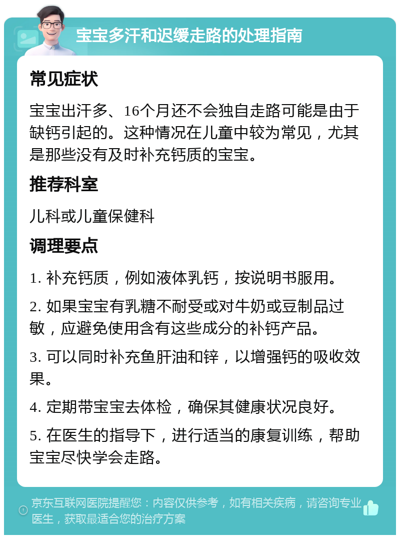 宝宝多汗和迟缓走路的处理指南 常见症状 宝宝出汗多、16个月还不会独自走路可能是由于缺钙引起的。这种情况在儿童中较为常见，尤其是那些没有及时补充钙质的宝宝。 推荐科室 儿科或儿童保健科 调理要点 1. 补充钙质，例如液体乳钙，按说明书服用。 2. 如果宝宝有乳糖不耐受或对牛奶或豆制品过敏，应避免使用含有这些成分的补钙产品。 3. 可以同时补充鱼肝油和锌，以增强钙的吸收效果。 4. 定期带宝宝去体检，确保其健康状况良好。 5. 在医生的指导下，进行适当的康复训练，帮助宝宝尽快学会走路。