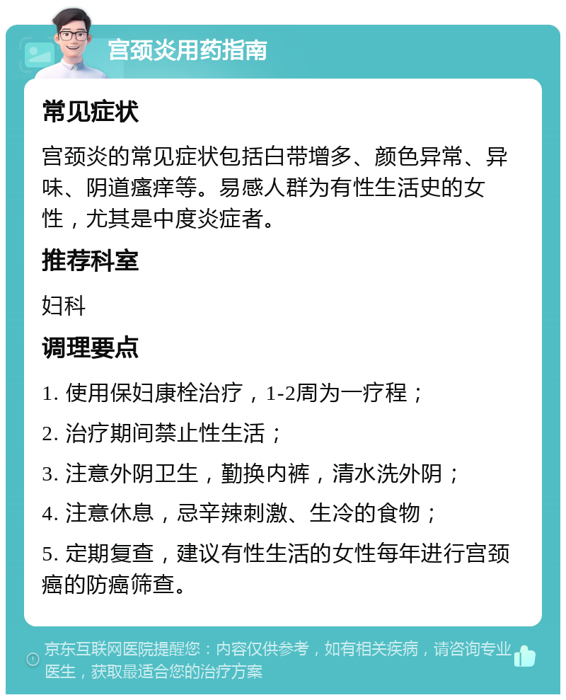 宫颈炎用药指南 常见症状 宫颈炎的常见症状包括白带增多、颜色异常、异味、阴道瘙痒等。易感人群为有性生活史的女性，尤其是中度炎症者。 推荐科室 妇科 调理要点 1. 使用保妇康栓治疗，1-2周为一疗程； 2. 治疗期间禁止性生活； 3. 注意外阴卫生，勤换内裤，清水洗外阴； 4. 注意休息，忌辛辣刺激、生冷的食物； 5. 定期复查，建议有性生活的女性每年进行宫颈癌的防癌筛查。