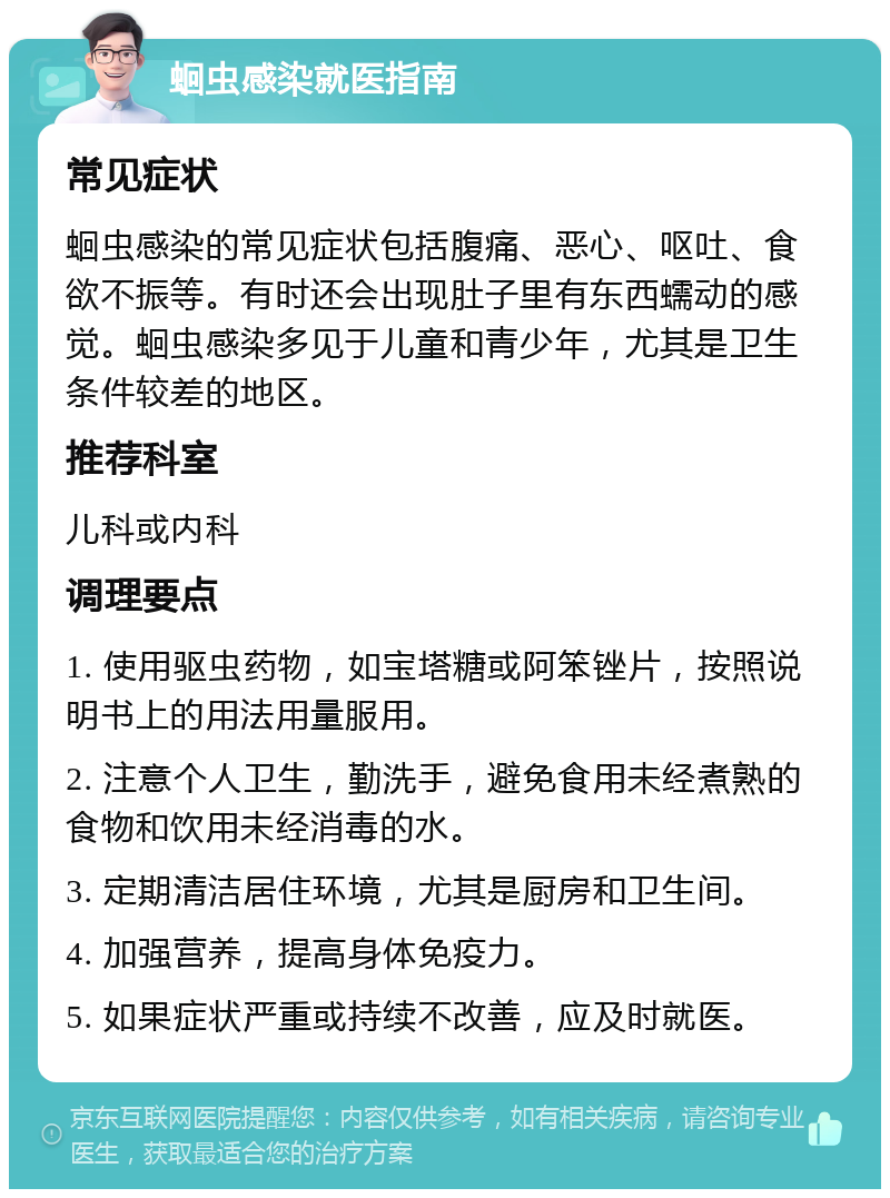 蛔虫感染就医指南 常见症状 蛔虫感染的常见症状包括腹痛、恶心、呕吐、食欲不振等。有时还会出现肚子里有东西蠕动的感觉。蛔虫感染多见于儿童和青少年，尤其是卫生条件较差的地区。 推荐科室 儿科或内科 调理要点 1. 使用驱虫药物，如宝塔糖或阿笨锉片，按照说明书上的用法用量服用。 2. 注意个人卫生，勤洗手，避免食用未经煮熟的食物和饮用未经消毒的水。 3. 定期清洁居住环境，尤其是厨房和卫生间。 4. 加强营养，提高身体免疫力。 5. 如果症状严重或持续不改善，应及时就医。