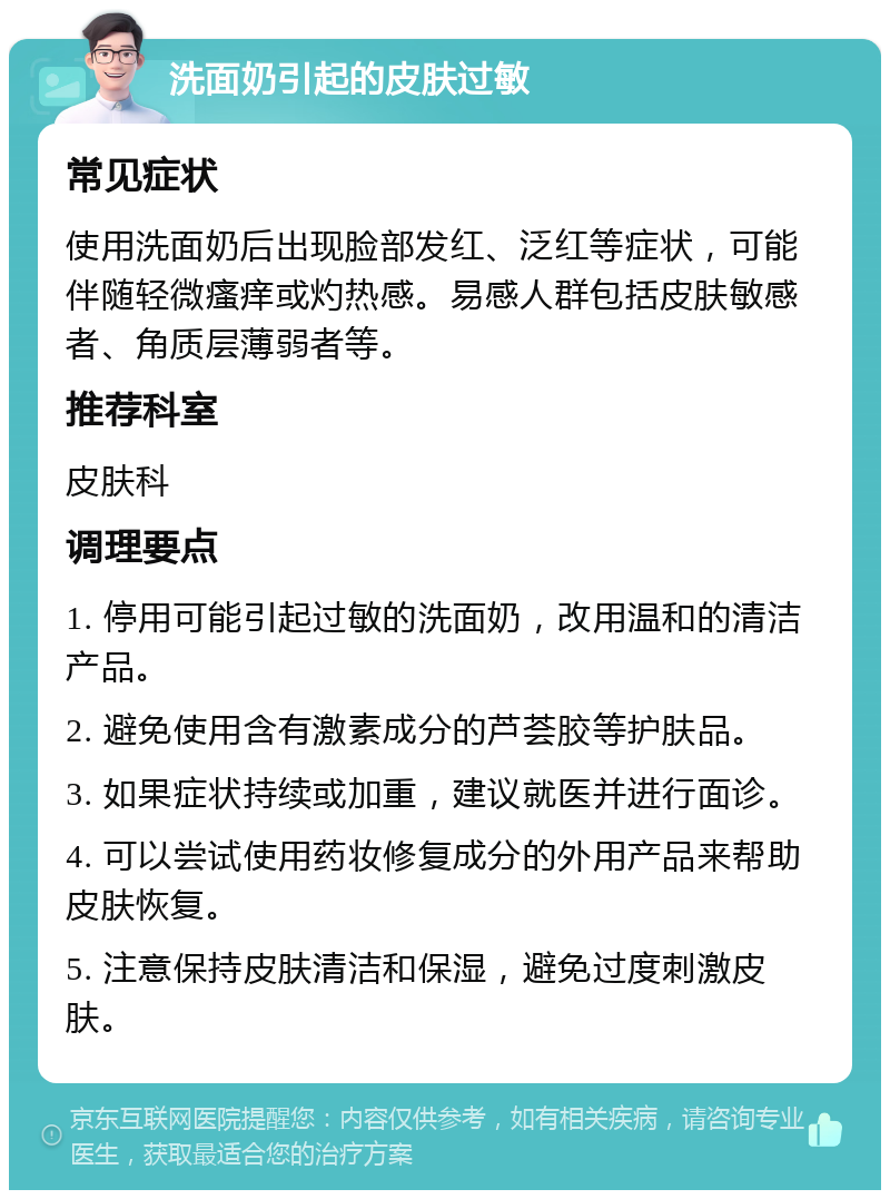 洗面奶引起的皮肤过敏 常见症状 使用洗面奶后出现脸部发红、泛红等症状，可能伴随轻微瘙痒或灼热感。易感人群包括皮肤敏感者、角质层薄弱者等。 推荐科室 皮肤科 调理要点 1. 停用可能引起过敏的洗面奶，改用温和的清洁产品。 2. 避免使用含有激素成分的芦荟胶等护肤品。 3. 如果症状持续或加重，建议就医并进行面诊。 4. 可以尝试使用药妆修复成分的外用产品来帮助皮肤恢复。 5. 注意保持皮肤清洁和保湿，避免过度刺激皮肤。