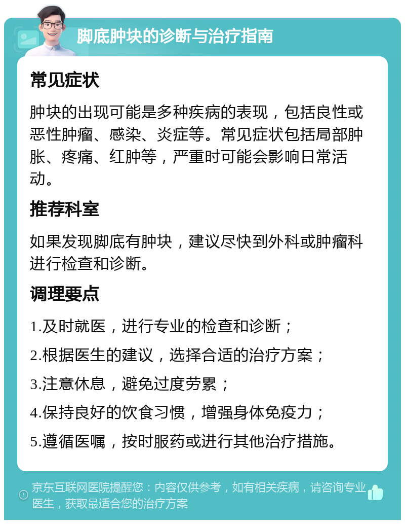 脚底肿块的诊断与治疗指南 常见症状 肿块的出现可能是多种疾病的表现，包括良性或恶性肿瘤、感染、炎症等。常见症状包括局部肿胀、疼痛、红肿等，严重时可能会影响日常活动。 推荐科室 如果发现脚底有肿块，建议尽快到外科或肿瘤科进行检查和诊断。 调理要点 1.及时就医，进行专业的检查和诊断； 2.根据医生的建议，选择合适的治疗方案； 3.注意休息，避免过度劳累； 4.保持良好的饮食习惯，增强身体免疫力； 5.遵循医嘱，按时服药或进行其他治疗措施。