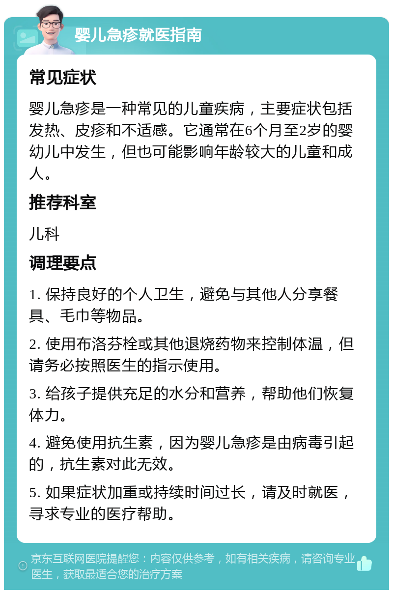 婴儿急疹就医指南 常见症状 婴儿急疹是一种常见的儿童疾病，主要症状包括发热、皮疹和不适感。它通常在6个月至2岁的婴幼儿中发生，但也可能影响年龄较大的儿童和成人。 推荐科室 儿科 调理要点 1. 保持良好的个人卫生，避免与其他人分享餐具、毛巾等物品。 2. 使用布洛芬栓或其他退烧药物来控制体温，但请务必按照医生的指示使用。 3. 给孩子提供充足的水分和营养，帮助他们恢复体力。 4. 避免使用抗生素，因为婴儿急疹是由病毒引起的，抗生素对此无效。 5. 如果症状加重或持续时间过长，请及时就医，寻求专业的医疗帮助。